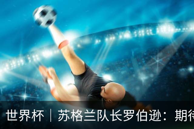 世界杯｜苏格兰队长罗伯逊：期待对阵摩洛哥至少拿1分