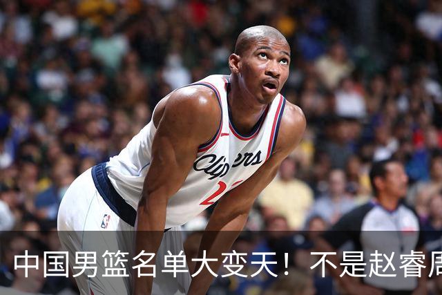 中国男篮名单大变天！不是赵睿周琦，这三人补充入队信号不简单