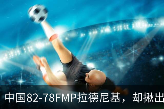 中国82-78FMP拉德尼基，却揪出最差球员，他上场15分钟中国输14分