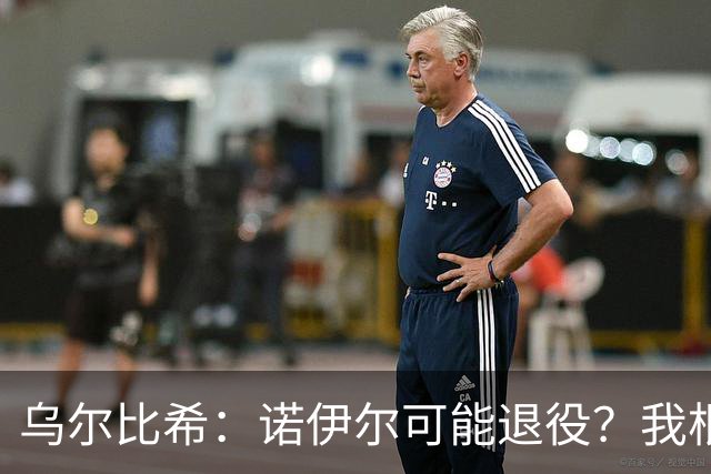 乌尔比希：诺伊尔可能退役？我根本就不知道他说了这些话