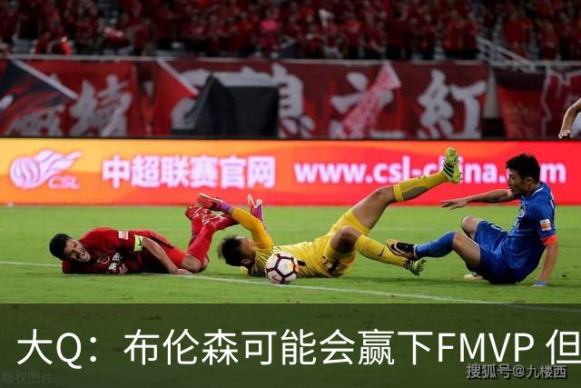 大Q：布伦森可能会赢下FMVP 但阿努诺比才是球队MVP