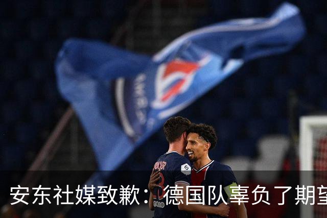安东社媒致歉：德国队辜负了期望 球迷们完全有理由失望和愤怒