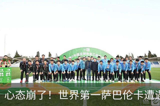 心态崩了！世界第一萨巴伦卡遭遇超级逆转：想放弃网球！