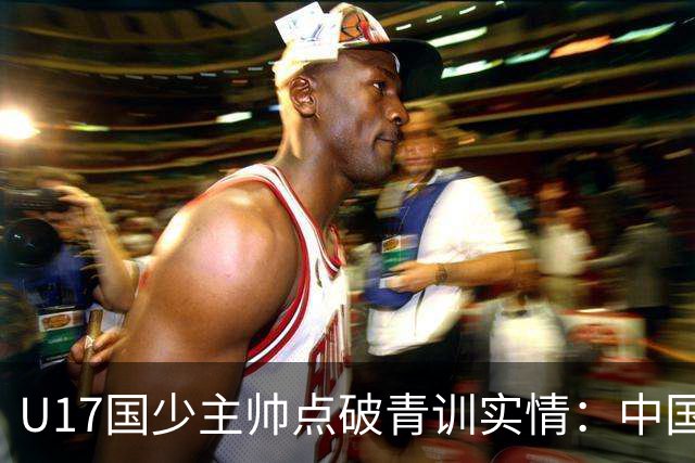 U17国少主帅点破青训实情：中国球员天赋不差，差的是这个